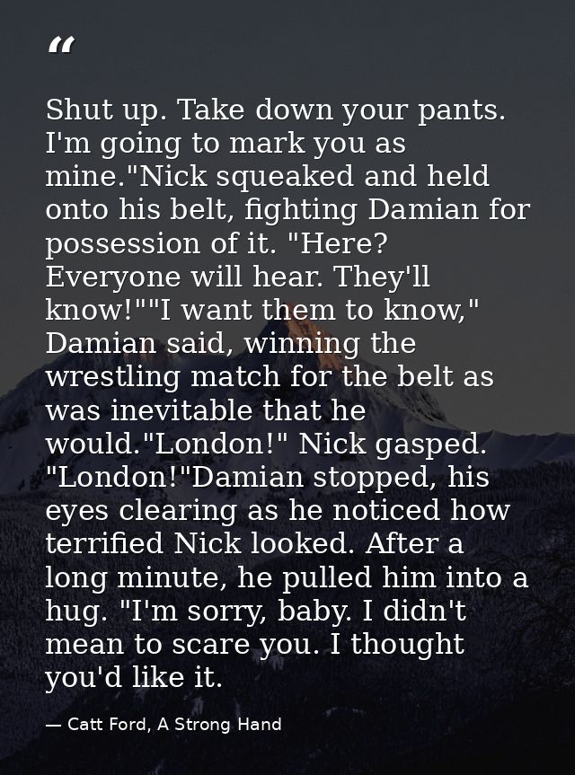 Shut up. Take down your pants. I'm going to mark you as mine."Nick squeaked and held onto his belt, fighting Damian for  — Catt Ford, A Strong Hand