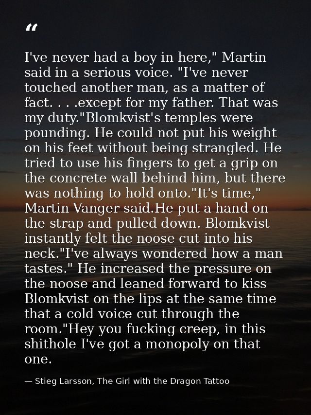 I've never had a boy in here," Martin said in a serious voice. "I've never touched another man, as a matter of fact. . . — Stieg Larsson, The Girl with the Dragon Tattoo