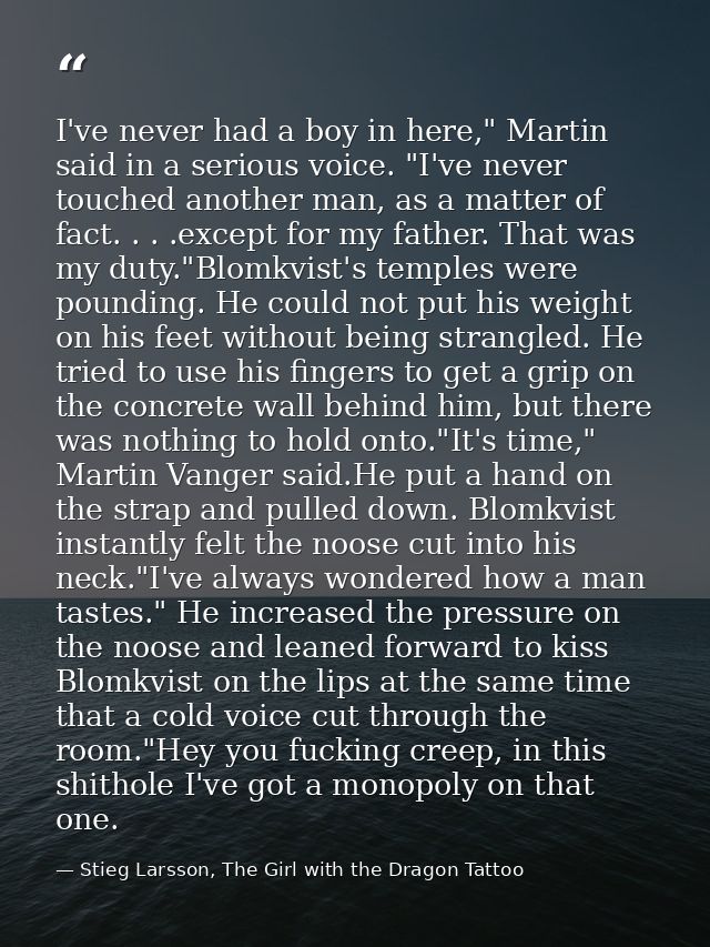 I've never had a boy in here," Martin said in a serious voice. "I've never touched another man, as a matter of fact. . . — Stieg Larsson, The Girl with the Dragon Tattoo