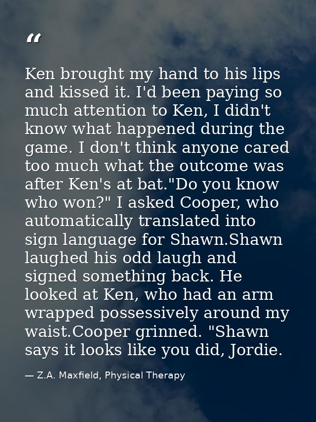 Ken brought my hand to his lips and kissed it. I'd been paying so much attention to Ken, I didn't know what happened dur — Z.A. Maxfield, Physical Therapy