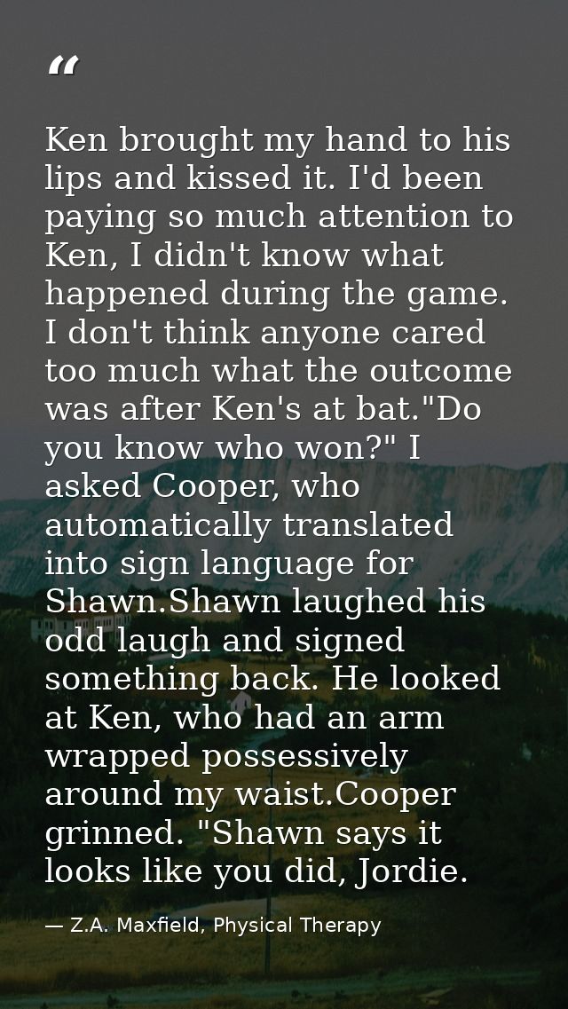 Ken brought my hand to his lips and kissed it. I'd been paying so much attention to Ken, I didn't know what happened dur — Z.A. Maxfield, Physical Therapy