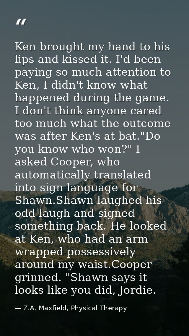 Ken brought my hand to his lips and kissed it. I'd been paying so much attention to Ken, I didn't know what happened dur — Z.A. Maxfield, Physical Therapy