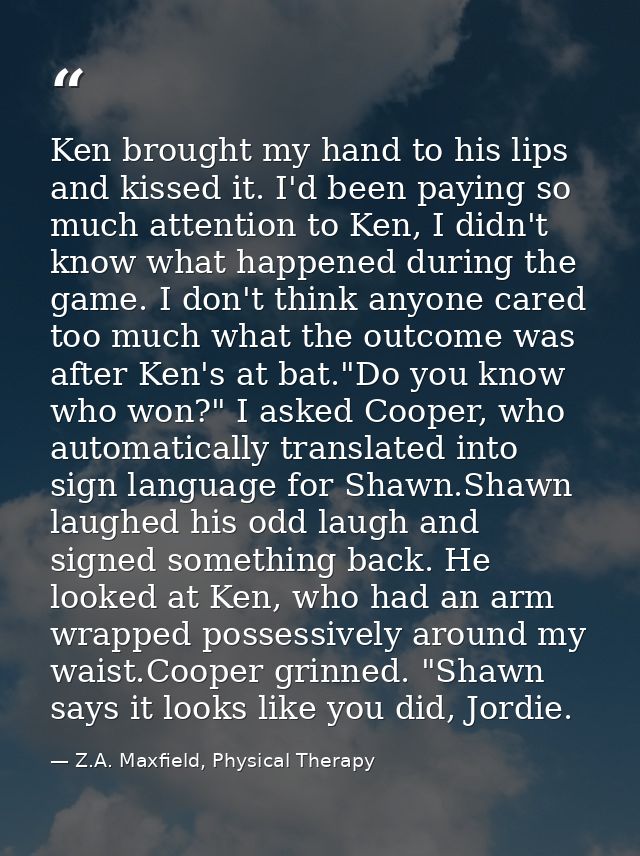 Ken brought my hand to his lips and kissed it. I'd been paying so much attention to Ken, I didn't know what happened dur — Z.A. Maxfield, Physical Therapy