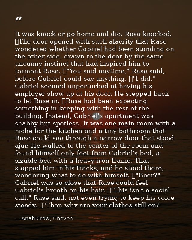 It was knock or go home and die. Rase knocked. 	The door opened with such alacrity that Rase wondered whether Gabriel ha — Anah Crow, Uneven