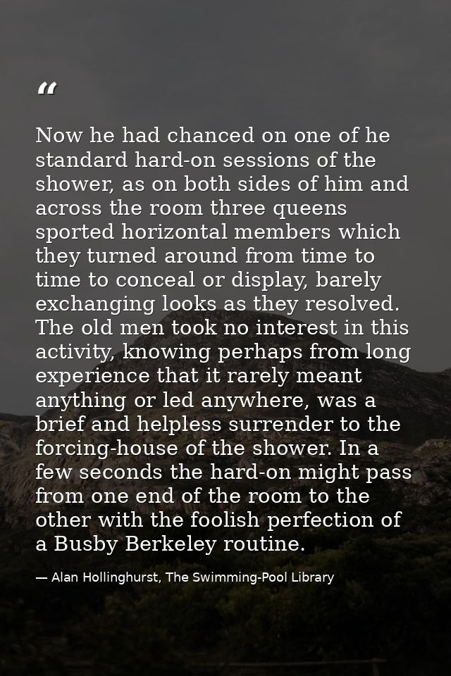 Now he had chanced on one of he standard hard-on sessions of the shower, as on both sides of him and across the room thr — Alan Hollinghurst, The Swimming-Pool Library