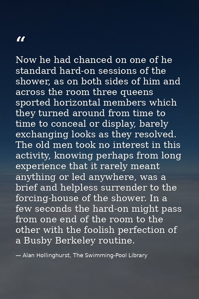 Now he had chanced on one of he standard hard-on sessions of the shower, as on both sides of him and across the room thr — Alan Hollinghurst, The Swimming-Pool Library