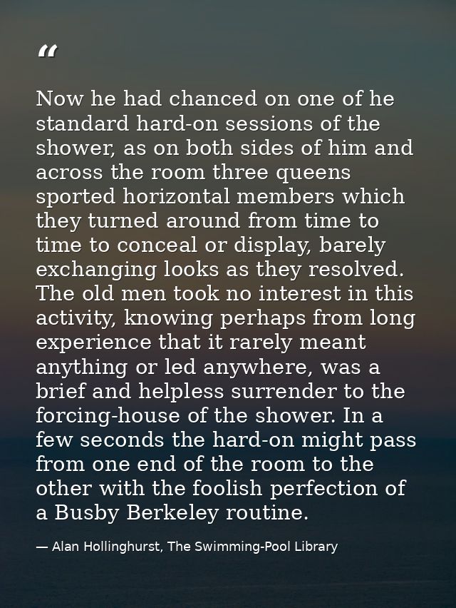 Now he had chanced on one of he standard hard-on sessions of the shower, as on both sides of him and across the room thr — Alan Hollinghurst, The Swimming-Pool Library