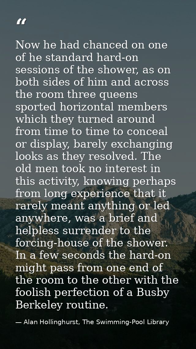 Now he had chanced on one of he standard hard-on sessions of the shower, as on both sides of him and across the room thr — Alan Hollinghurst, The Swimming-Pool Library