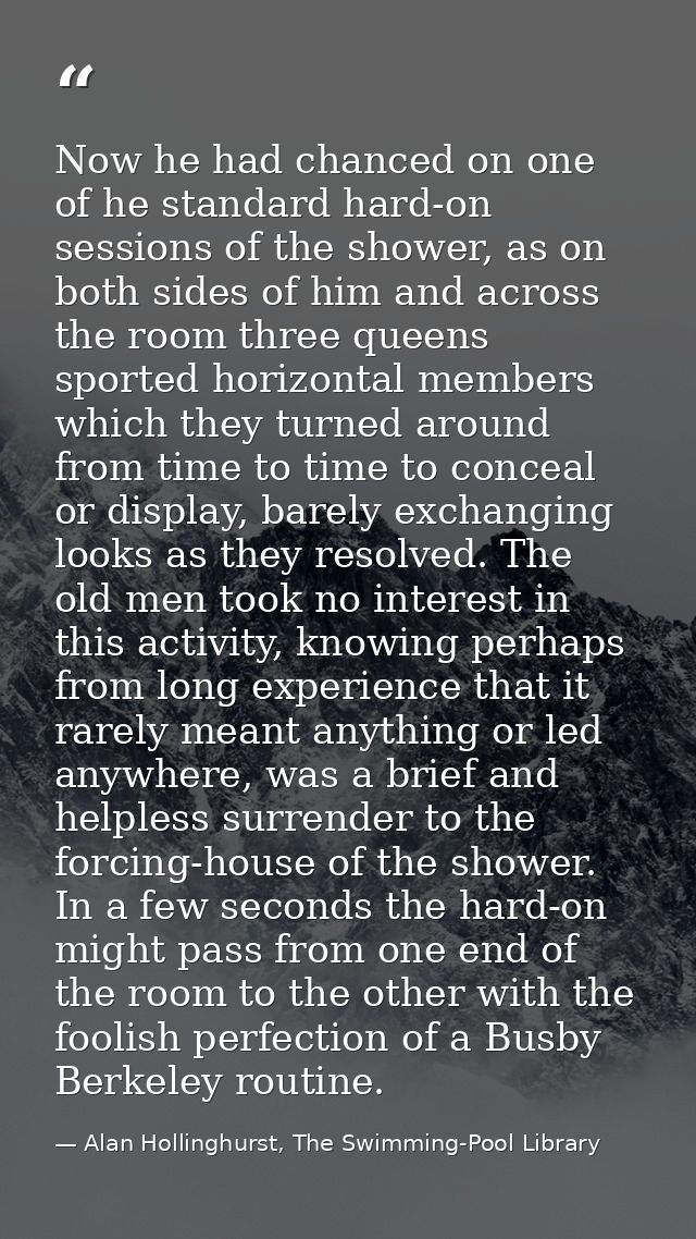 Now he had chanced on one of he standard hard-on sessions of the shower, as on both sides of him and across the room thr — Alan Hollinghurst, The Swimming-Pool Library