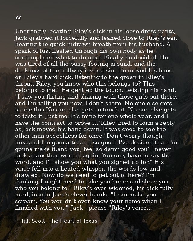 Unerringly locating Riley's dick in his loose dress pants, Jack grabbed it forcefully and leaned close to Riley's ear, h — R.J. Scott, The Heart of Texas