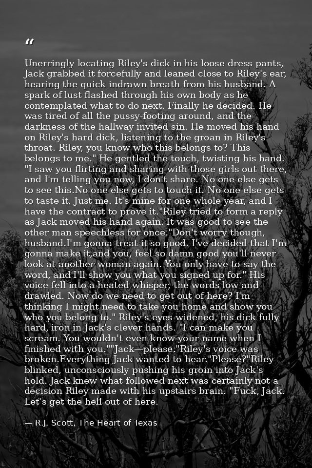 Unerringly locating Riley's dick in his loose dress pants, Jack grabbed it forcefully and leaned close to Riley's ear, h — R.J. Scott, The Heart of Texas