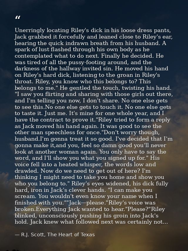 Unerringly locating Riley's dick in his loose dress pants, Jack grabbed it forcefully and leaned close to Riley's ear, h — R.J. Scott, The Heart of Texas