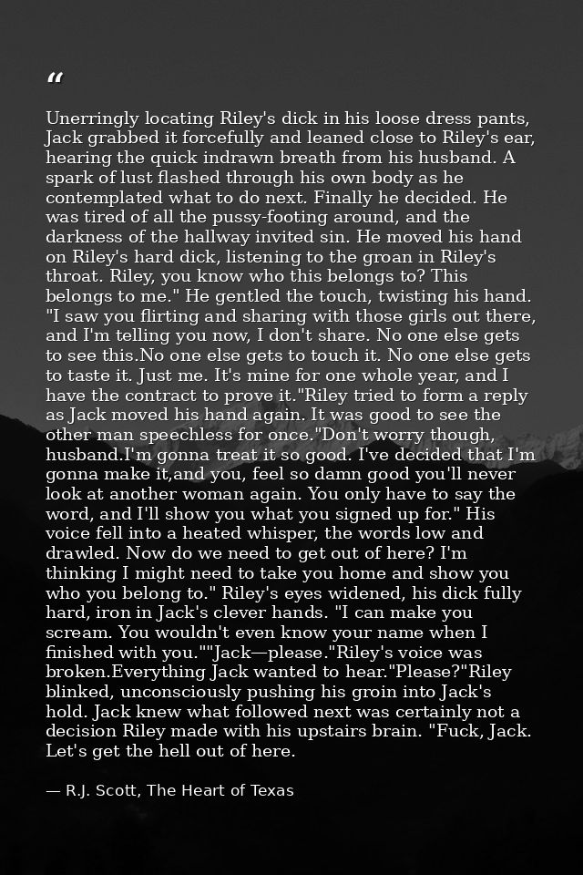 Unerringly locating Riley's dick in his loose dress pants, Jack grabbed it forcefully and leaned close to Riley's ear, h — R.J. Scott, The Heart of Texas