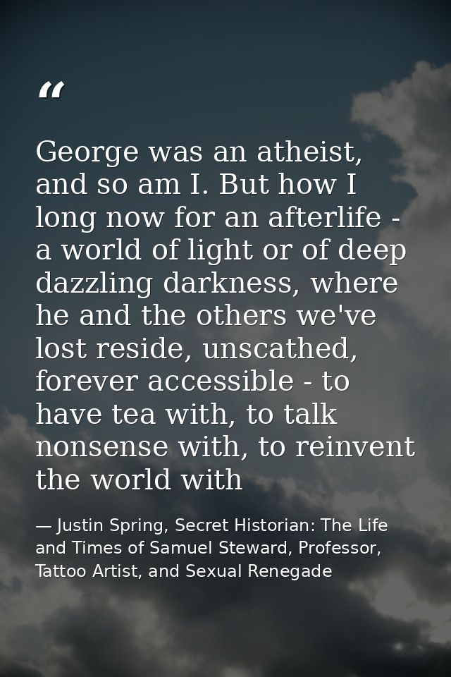 George was an atheist, and so am I. But how I long now for an afterlife - a world of light or of deep dazzling darkness, — Justin Spring, Secret Historian: The Life and Times of Samuel Steward, Professor, Tattoo Artist, and Sexual Renegade