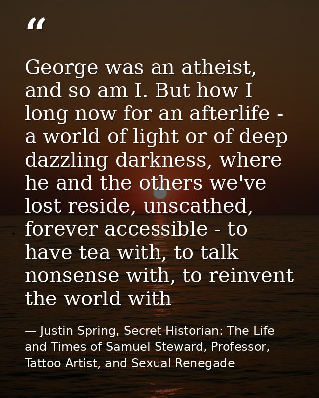 George was an atheist, and so am I. But how I long now for an afterlife - a world of light or of deep dazzling darkness, — Justin Spring, Secret Historian: The Life and Times of Samuel Steward, Professor, Tattoo Artist, and Sexual Renegade