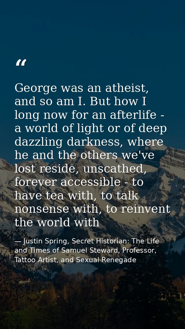 George was an atheist, and so am I. But how I long now for an afterlife - a world of light or of deep dazzling darkness, — Justin Spring, Secret Historian: The Life and Times of Samuel Steward, Professor, Tattoo Artist, and Sexual Renegade