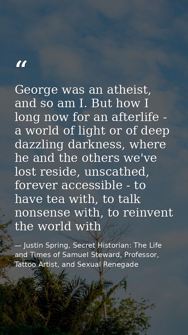 George was an atheist, and so am I. But how I long now for an afterlife - a world of light or of deep dazzling darkness, — Justin Spring, Secret Historian: The Life and Times of Samuel Steward, Professor, Tattoo Artist, and Sexual Renegade