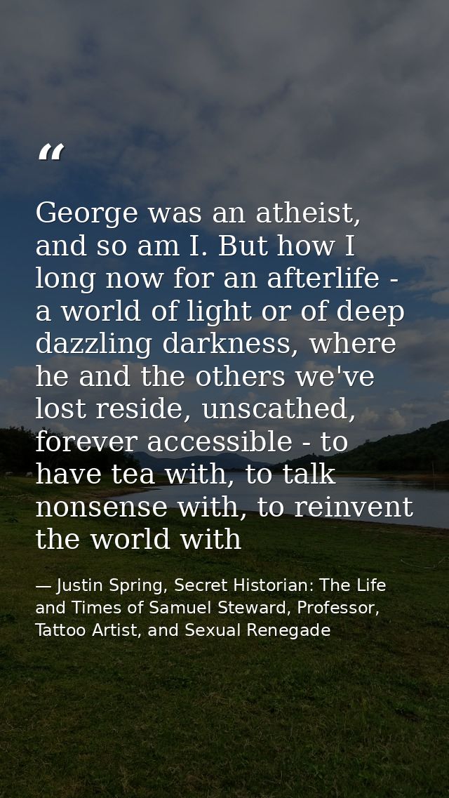 George was an atheist, and so am I. But how I long now for an afterlife - a world of light or of deep dazzling darkness, — Justin Spring, Secret Historian: The Life and Times of Samuel Steward, Professor, Tattoo Artist, and Sexual Renegade