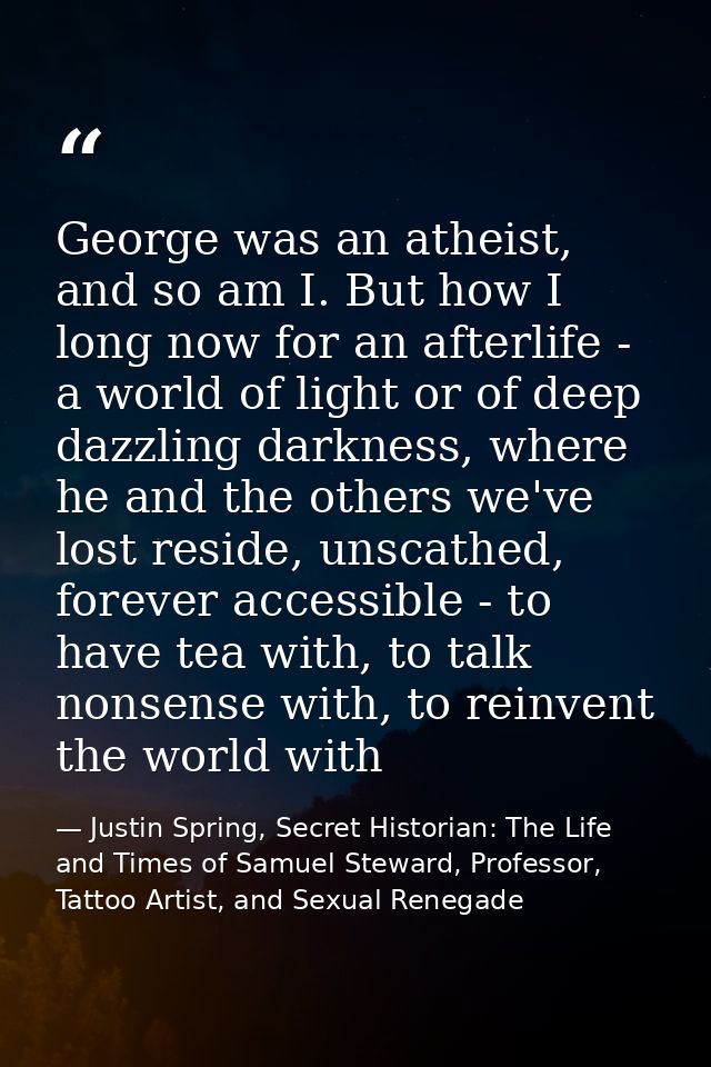 George was an atheist, and so am I. But how I long now for an afterlife - a world of light or of deep dazzling darkness, — Justin Spring, Secret Historian: The Life and Times of Samuel Steward, Professor, Tattoo Artist, and Sexual Renegade