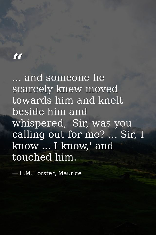 ... and someone he scarcely knew moved towards him and knelt beside him and whispered, 'Sir, was you calling out for me? — E.M. Forster, Maurice