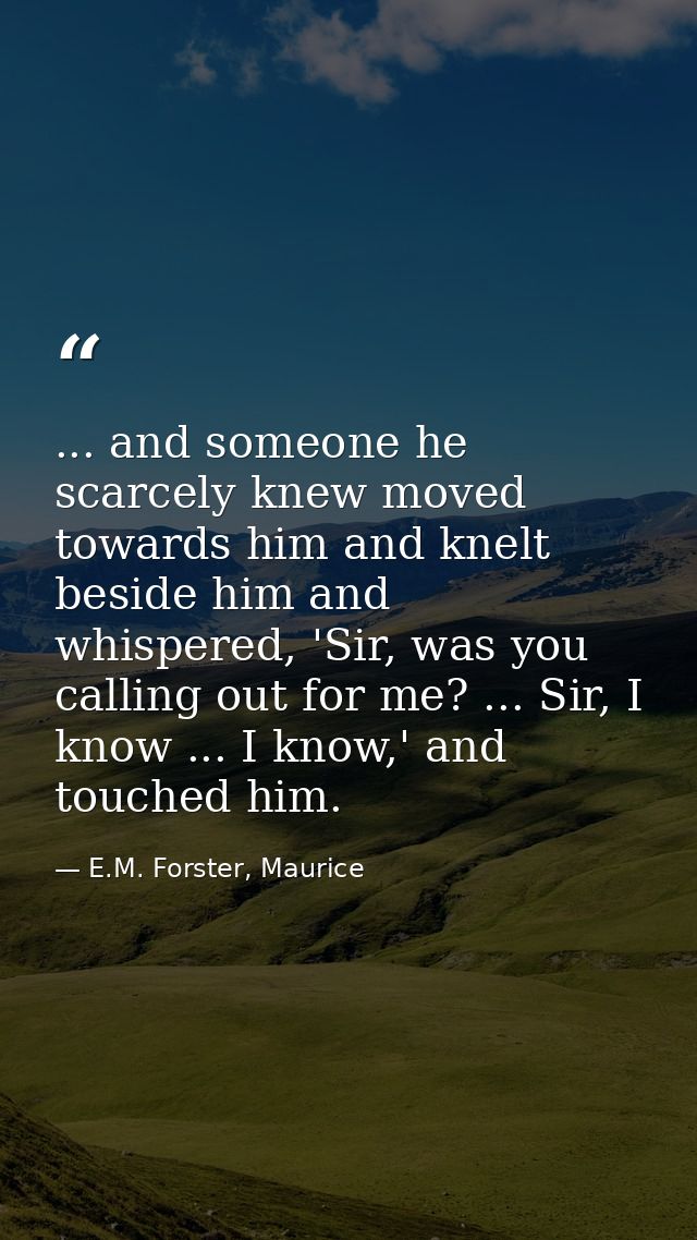 ... and someone he scarcely knew moved towards him and knelt beside him and whispered, 'Sir, was you calling out for me? — E.M. Forster, Maurice
