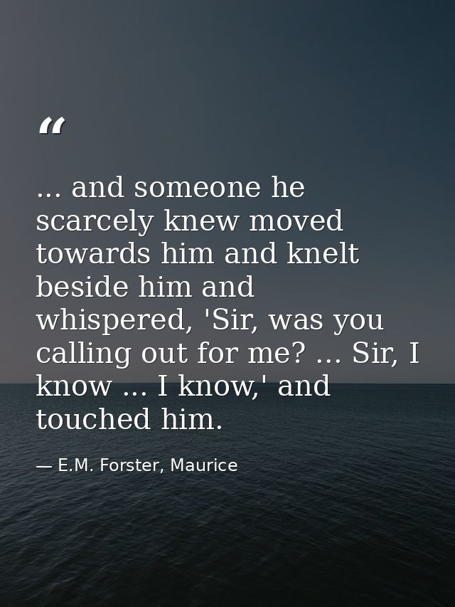 ... and someone he scarcely knew moved towards him and knelt beside him and whispered, 'Sir, was you calling out for me? — E.M. Forster, Maurice