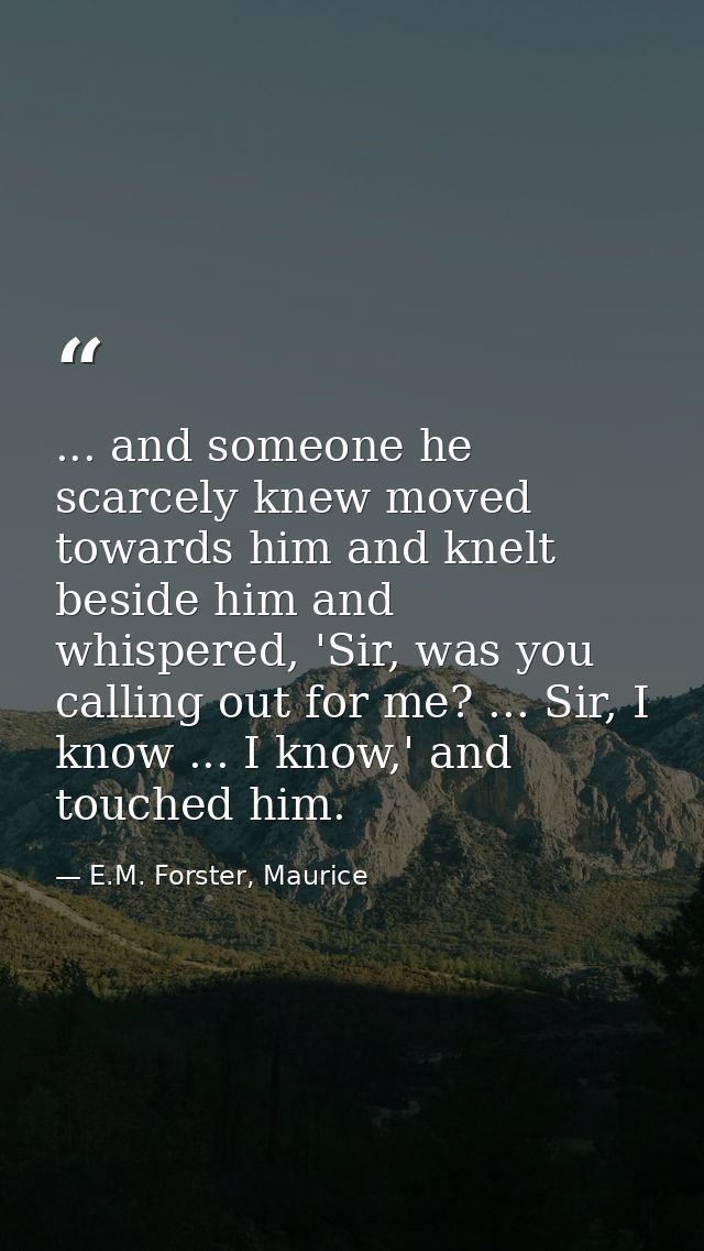 ... and someone he scarcely knew moved towards him and knelt beside him and whispered, 'Sir, was you calling out for me? — E.M. Forster, Maurice