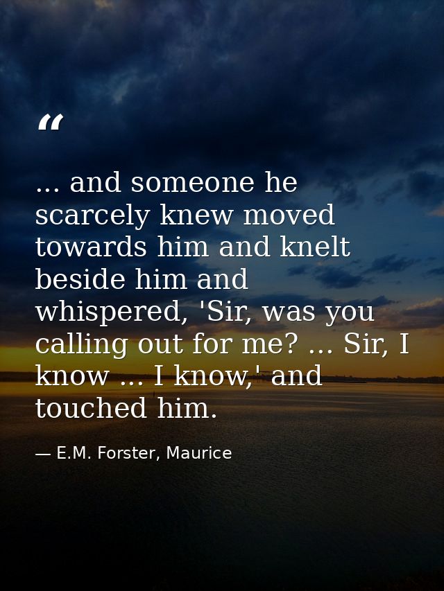 ... and someone he scarcely knew moved towards him and knelt beside him and whispered, 'Sir, was you calling out for me? — E.M. Forster, Maurice
