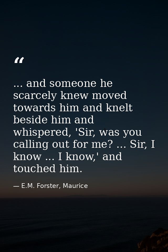 ... and someone he scarcely knew moved towards him and knelt beside him and whispered, 'Sir, was you calling out for me? — E.M. Forster, Maurice