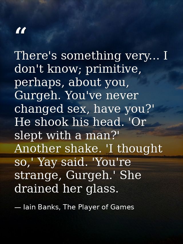 There's something very... I don't know; primitive, perhaps, about you, Gurgeh. You've never changed sex, have you?' He s — Iain Banks, The Player of Games
