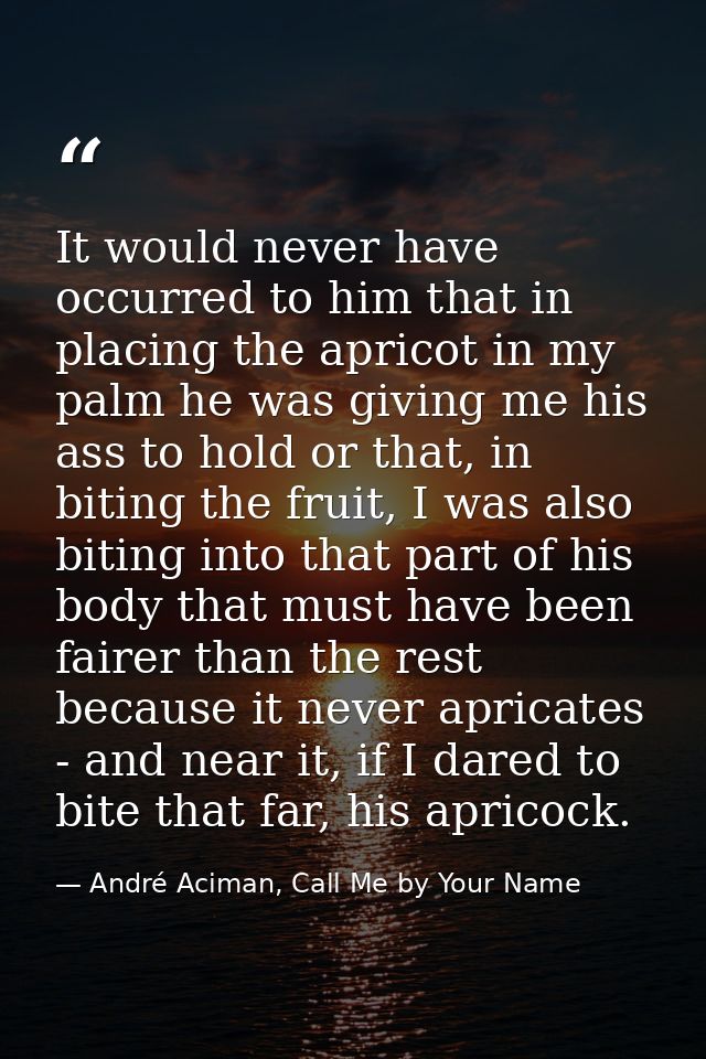 It would never have occurred to him that in placing the apricot in my palm he was giving me his ass to hold or that, in  — André Aciman, Call Me by Your Name
