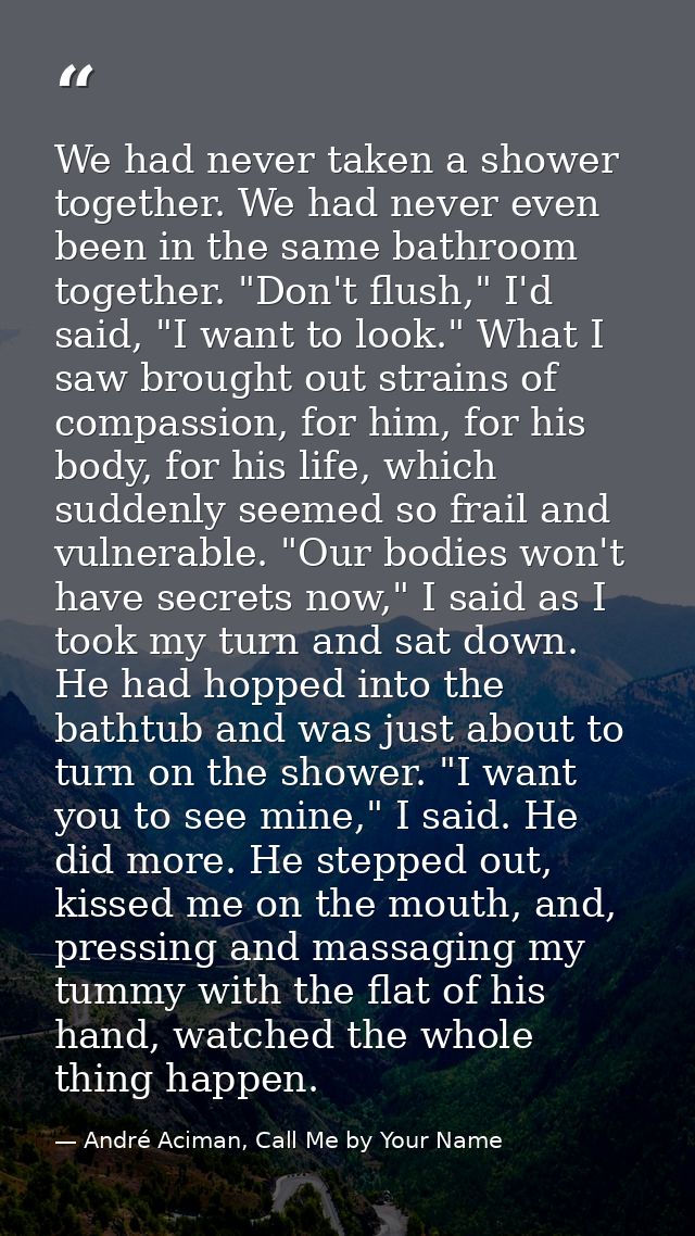 We had never taken a shower together. We had never even been in the same bathroom together. "Don't flush," I'd said, "I  — André Aciman, Call Me by Your Name