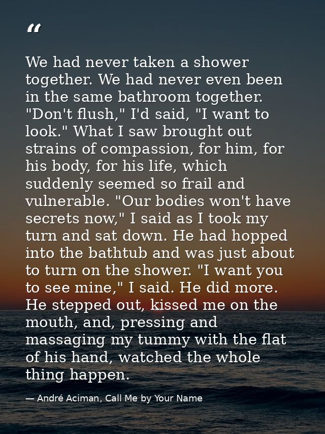 We had never taken a shower together. We had never even been in the same bathroom together. "Don't flush," I'd said, "I  — André Aciman, Call Me by Your Name