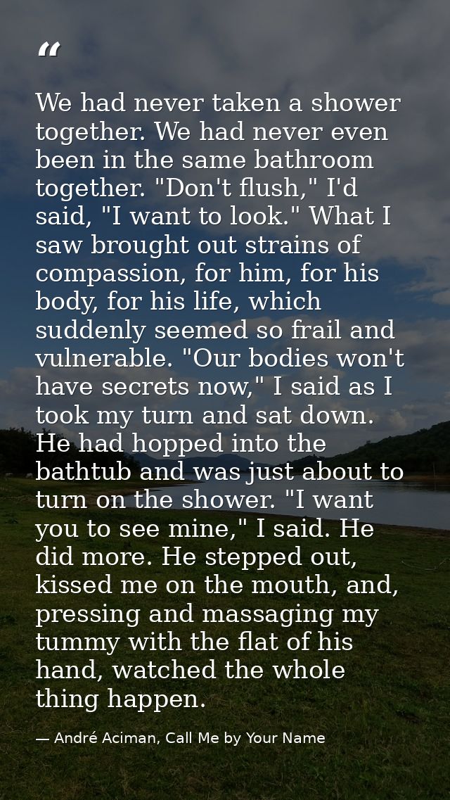 We had never taken a shower together. We had never even been in the same bathroom together. "Don't flush," I'd said, "I  — André Aciman, Call Me by Your Name