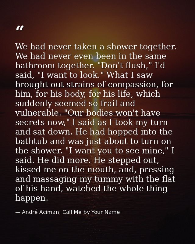 We had never taken a shower together. We had never even been in the same bathroom together. "Don't flush," I'd said, "I  — André Aciman, Call Me by Your Name