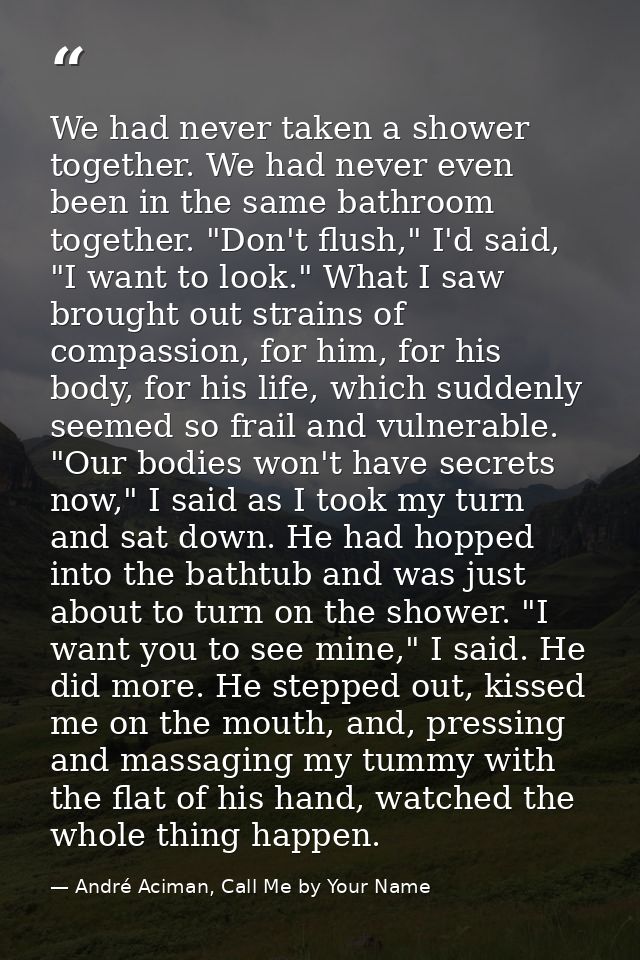 We had never taken a shower together. We had never even been in the same bathroom together. "Don't flush," I'd said, "I  — André Aciman, Call Me by Your Name
