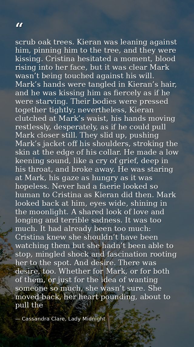 scrub oak trees. Kieran was leaning against him, pinning him to the tree, and they were kissing. Cristina hesitated a mo — Cassandra Clare, Lady Midnight