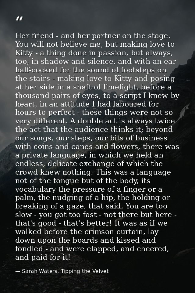 Her friend - and her partner on the stage. You will not believe me, but making love to Kitty - a thing done in passion,  — Sarah Waters, Tipping the Velvet