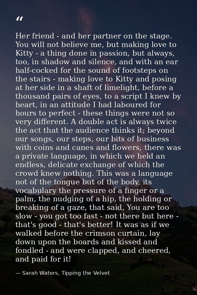 Her friend - and her partner on the stage. You will not believe me, but making love to Kitty - a thing done in passion,  — Sarah Waters, Tipping the Velvet