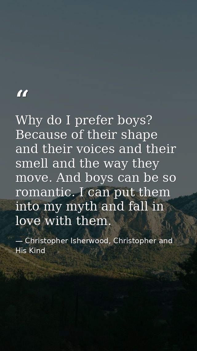 Why do I prefer boys? Because of their shape and their voices and their smell and the way they move. And boys can be so  — Christopher Isherwood, Christopher and His Kind