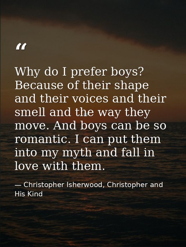 Why do I prefer boys? Because of their shape and their voices and their smell and the way they move. And boys can be so  — Christopher Isherwood, Christopher and His Kind