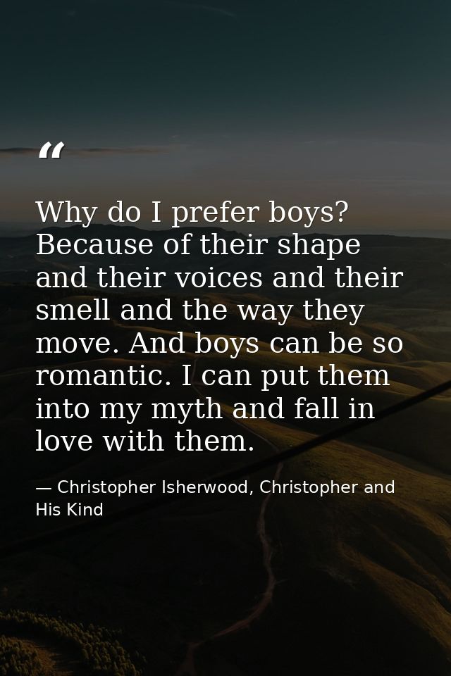 Why do I prefer boys? Because of their shape and their voices and their smell and the way they move. And boys can be so  — Christopher Isherwood, Christopher and His Kind