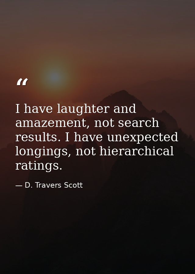 I have laughter and amazement, not search results. I have unexpected longings, not hierarchical ratings. — D. Travers Scott