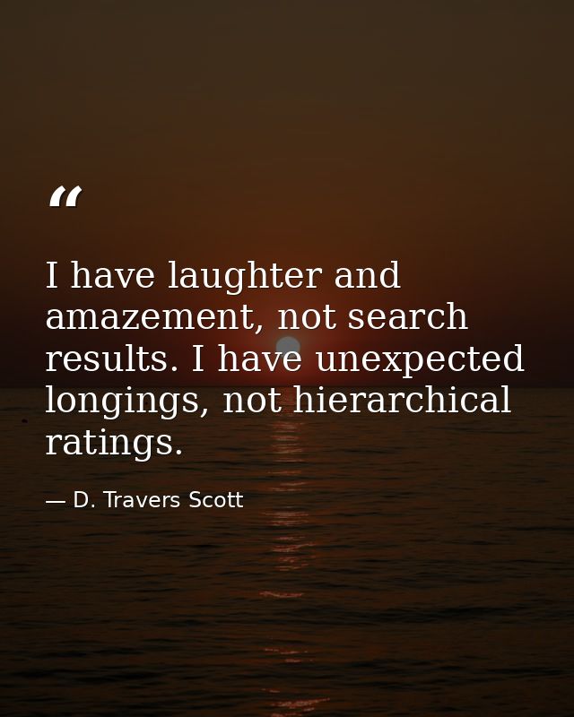 I have laughter and amazement, not search results. I have unexpected longings, not hierarchical ratings. — D. Travers Scott