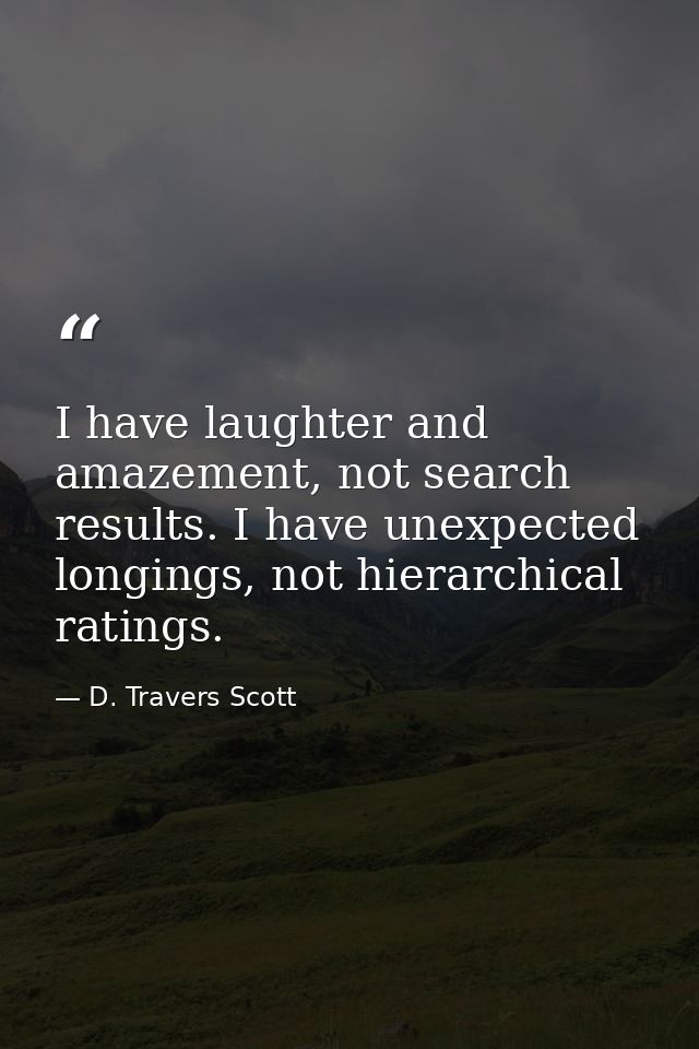 I have laughter and amazement, not search results. I have unexpected longings, not hierarchical ratings. — D. Travers Scott
