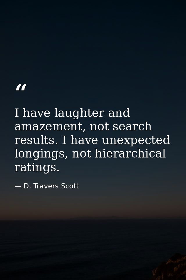 I have laughter and amazement, not search results. I have unexpected longings, not hierarchical ratings. — D. Travers Scott