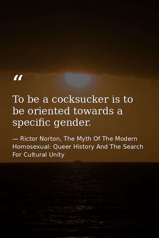 To be a cocksucker is to be oriented towards a specific gender. — Rictor Norton, The Myth Of The Modern Homosexual: Queer History And The Search For Cultural Unity