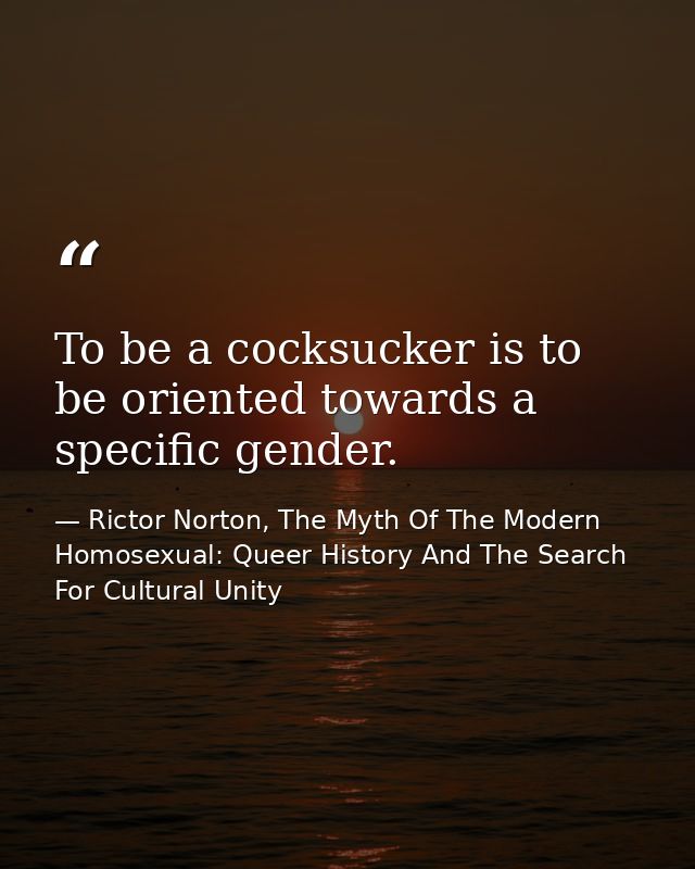 To be a cocksucker is to be oriented towards a specific gender. — Rictor Norton, The Myth Of The Modern Homosexual: Queer History And The Search For Cultural Unity