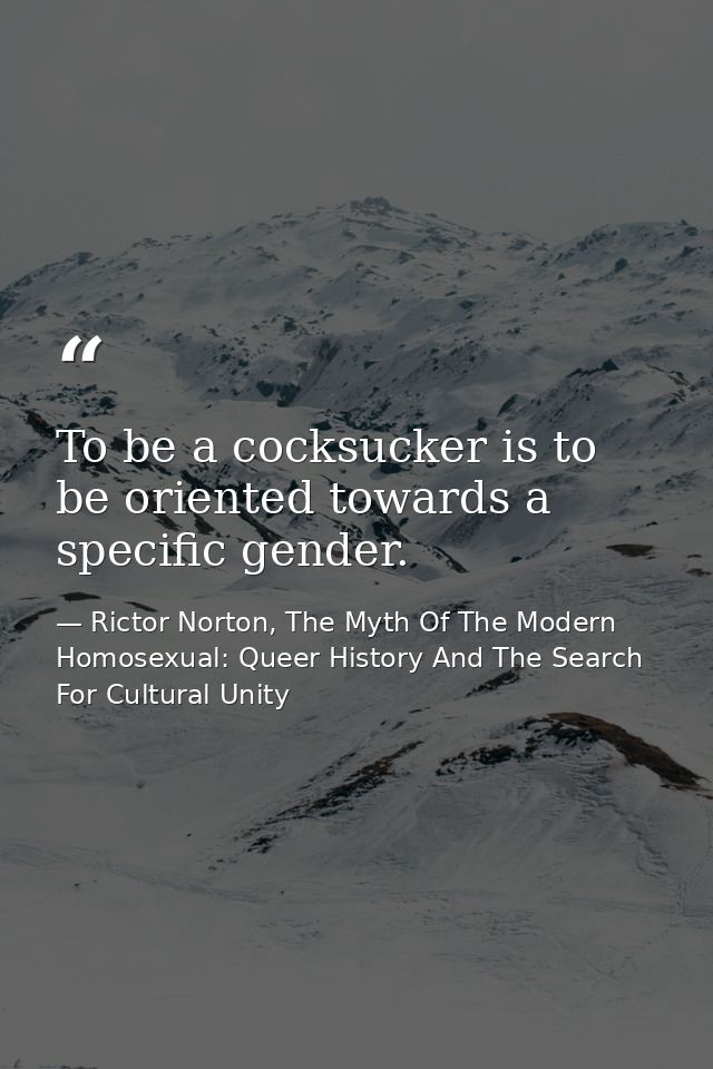 To be a cocksucker is to be oriented towards a specific gender. — Rictor Norton, The Myth Of The Modern Homosexual: Queer History And The Search For Cultural Unity