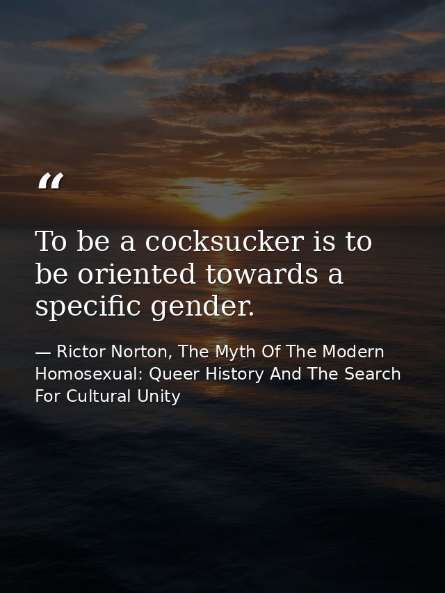 To be a cocksucker is to be oriented towards a specific gender. — Rictor Norton, The Myth Of The Modern Homosexual: Queer History And The Search For Cultural Unity